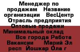 Менеджер по продажам › Название организации ­ ВесЦентр › Отрасль предприятия ­ Оптовые продажи › Минимальный оклад ­ 30 000 - Все города Работа » Вакансии   . Марий Эл респ.,Йошкар-Ола г.